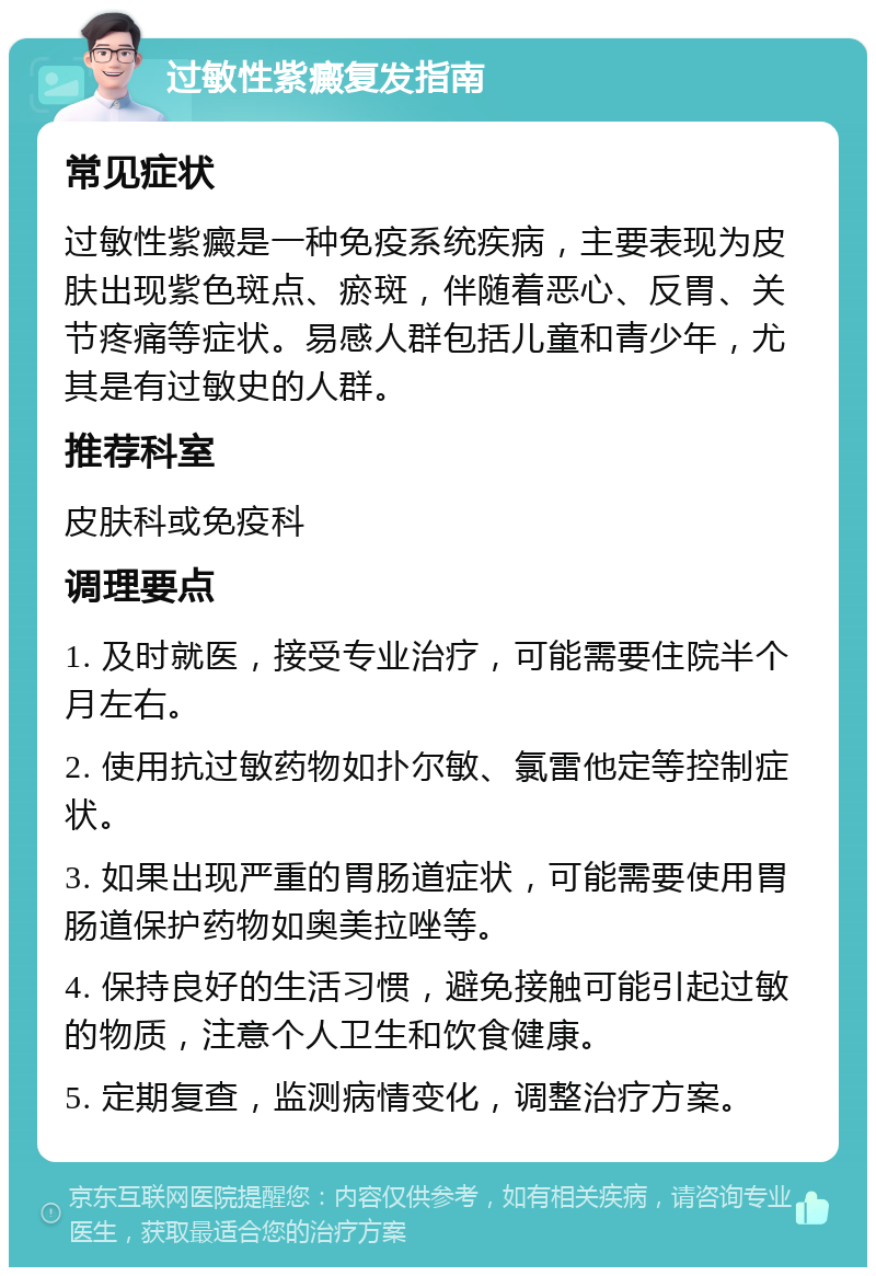 过敏性紫癜复发指南 常见症状 过敏性紫癜是一种免疫系统疾病，主要表现为皮肤出现紫色斑点、瘀斑，伴随着恶心、反胃、关节疼痛等症状。易感人群包括儿童和青少年，尤其是有过敏史的人群。 推荐科室 皮肤科或免疫科 调理要点 1. 及时就医，接受专业治疗，可能需要住院半个月左右。 2. 使用抗过敏药物如扑尔敏、氯雷他定等控制症状。 3. 如果出现严重的胃肠道症状，可能需要使用胃肠道保护药物如奥美拉唑等。 4. 保持良好的生活习惯，避免接触可能引起过敏的物质，注意个人卫生和饮食健康。 5. 定期复查，监测病情变化，调整治疗方案。