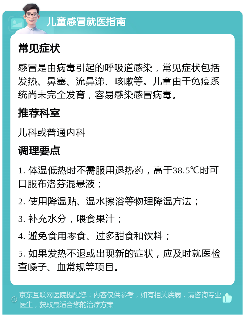 儿童感冒就医指南 常见症状 感冒是由病毒引起的呼吸道感染，常见症状包括发热、鼻塞、流鼻涕、咳嗽等。儿童由于免疫系统尚未完全发育，容易感染感冒病毒。 推荐科室 儿科或普通内科 调理要点 1. 体温低热时不需服用退热药，高于38.5℃时可口服布洛芬混悬液； 2. 使用降温贴、温水擦浴等物理降温方法； 3. 补充水分，喂食果汁； 4. 避免食用零食、过多甜食和饮料； 5. 如果发热不退或出现新的症状，应及时就医检查嗓子、血常规等项目。