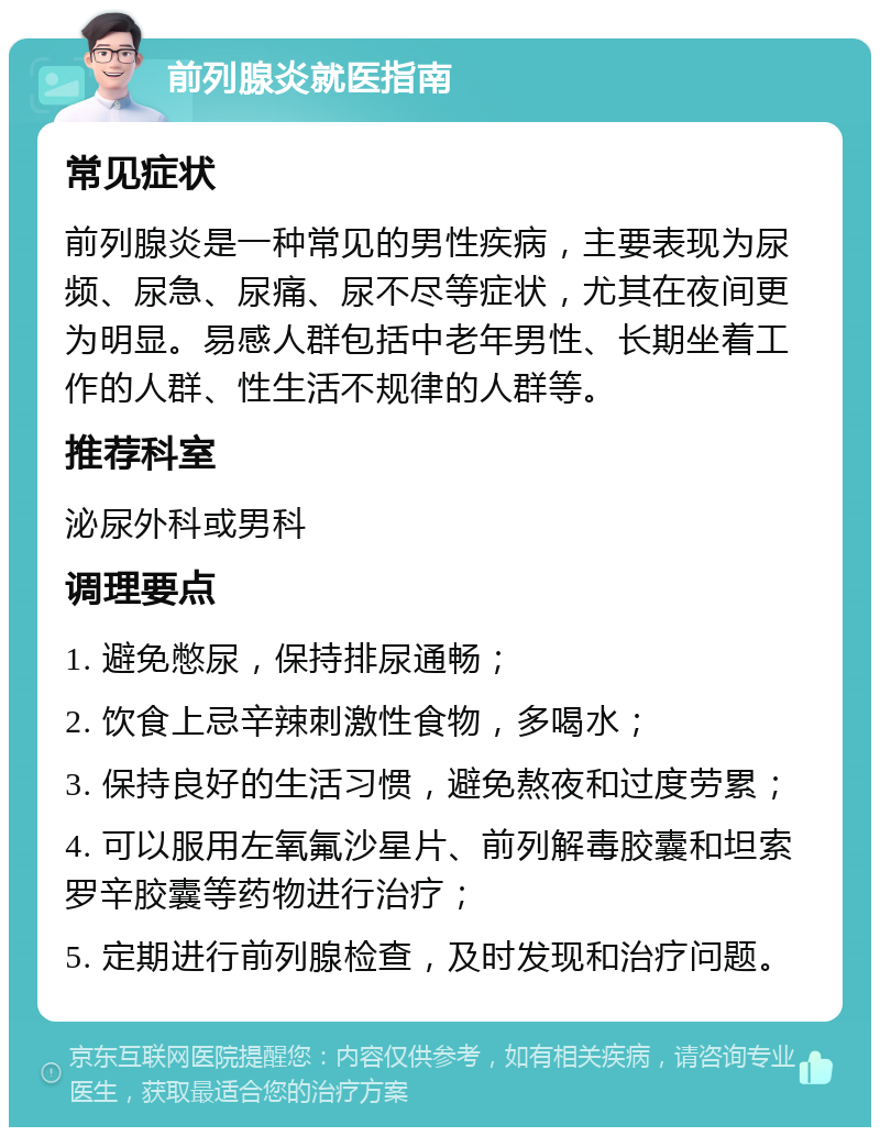 前列腺炎就医指南 常见症状 前列腺炎是一种常见的男性疾病，主要表现为尿频、尿急、尿痛、尿不尽等症状，尤其在夜间更为明显。易感人群包括中老年男性、长期坐着工作的人群、性生活不规律的人群等。 推荐科室 泌尿外科或男科 调理要点 1. 避免憋尿，保持排尿通畅； 2. 饮食上忌辛辣刺激性食物，多喝水； 3. 保持良好的生活习惯，避免熬夜和过度劳累； 4. 可以服用左氧氟沙星片、前列解毒胶囊和坦索罗辛胶囊等药物进行治疗； 5. 定期进行前列腺检查，及时发现和治疗问题。