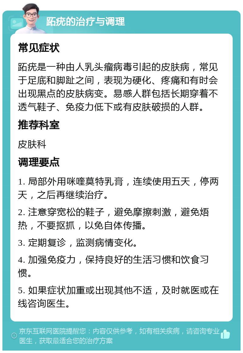 跖疣的治疗与调理 常见症状 跖疣是一种由人乳头瘤病毒引起的皮肤病，常见于足底和脚趾之间，表现为硬化、疼痛和有时会出现黑点的皮肤病变。易感人群包括长期穿着不透气鞋子、免疫力低下或有皮肤破损的人群。 推荐科室 皮肤科 调理要点 1. 局部外用咪喹莫特乳膏，连续使用五天，停两天，之后再继续治疗。 2. 注意穿宽松的鞋子，避免摩擦刺激，避免焐热，不要抠抓，以免自体传播。 3. 定期复诊，监测病情变化。 4. 加强免疫力，保持良好的生活习惯和饮食习惯。 5. 如果症状加重或出现其他不适，及时就医或在线咨询医生。