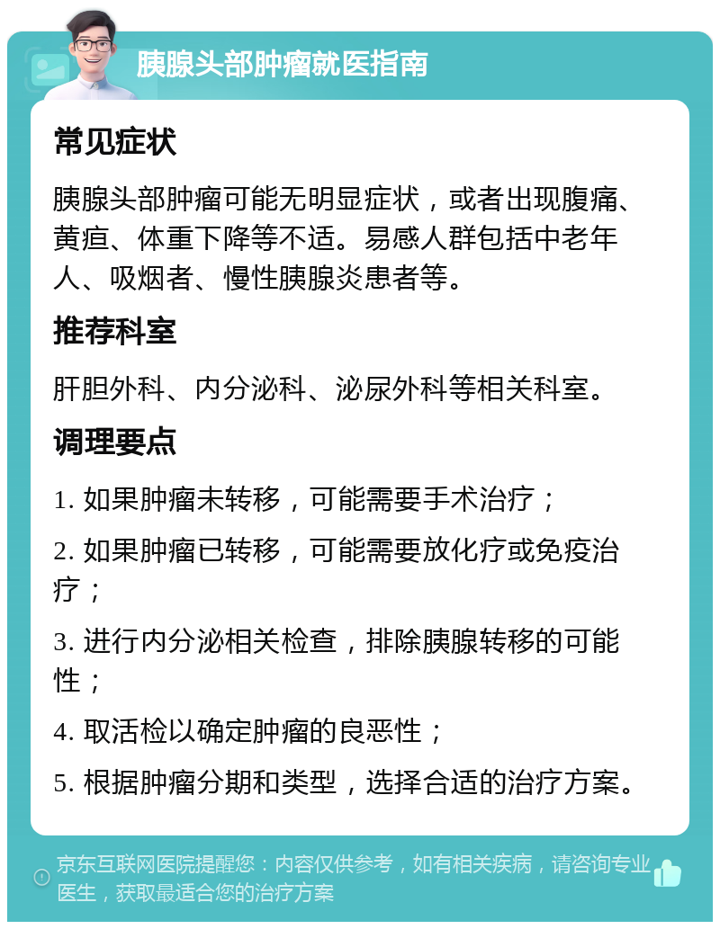 胰腺头部肿瘤就医指南 常见症状 胰腺头部肿瘤可能无明显症状，或者出现腹痛、黄疸、体重下降等不适。易感人群包括中老年人、吸烟者、慢性胰腺炎患者等。 推荐科室 肝胆外科、内分泌科、泌尿外科等相关科室。 调理要点 1. 如果肿瘤未转移，可能需要手术治疗； 2. 如果肿瘤已转移，可能需要放化疗或免疫治疗； 3. 进行内分泌相关检查，排除胰腺转移的可能性； 4. 取活检以确定肿瘤的良恶性； 5. 根据肿瘤分期和类型，选择合适的治疗方案。