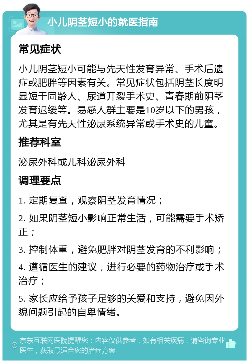 小儿阴茎短小的就医指南 常见症状 小儿阴茎短小可能与先天性发育异常、手术后遗症或肥胖等因素有关。常见症状包括阴茎长度明显短于同龄人、尿道开裂手术史、青春期前阴茎发育迟缓等。易感人群主要是10岁以下的男孩，尤其是有先天性泌尿系统异常或手术史的儿童。 推荐科室 泌尿外科或儿科泌尿外科 调理要点 1. 定期复查，观察阴茎发育情况； 2. 如果阴茎短小影响正常生活，可能需要手术矫正； 3. 控制体重，避免肥胖对阴茎发育的不利影响； 4. 遵循医生的建议，进行必要的药物治疗或手术治疗； 5. 家长应给予孩子足够的关爱和支持，避免因外貌问题引起的自卑情绪。