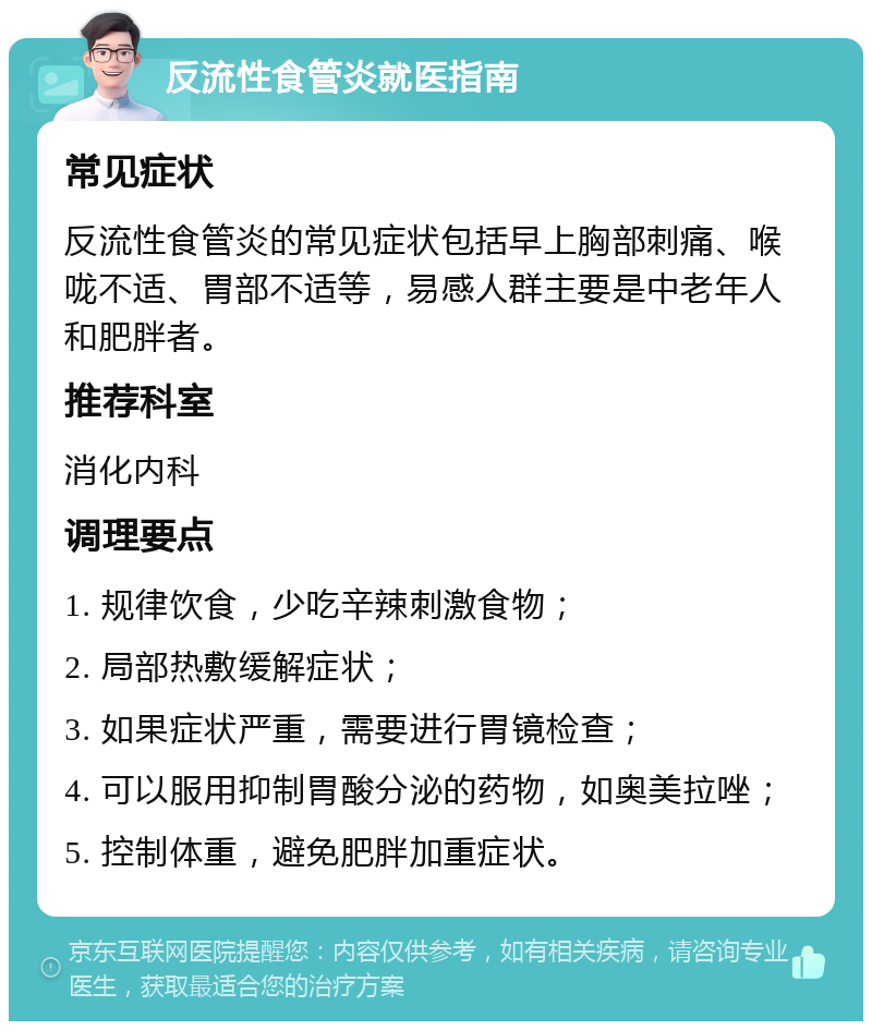 反流性食管炎就医指南 常见症状 反流性食管炎的常见症状包括早上胸部刺痛、喉咙不适、胃部不适等，易感人群主要是中老年人和肥胖者。 推荐科室 消化内科 调理要点 1. 规律饮食，少吃辛辣刺激食物； 2. 局部热敷缓解症状； 3. 如果症状严重，需要进行胃镜检查； 4. 可以服用抑制胃酸分泌的药物，如奥美拉唑； 5. 控制体重，避免肥胖加重症状。