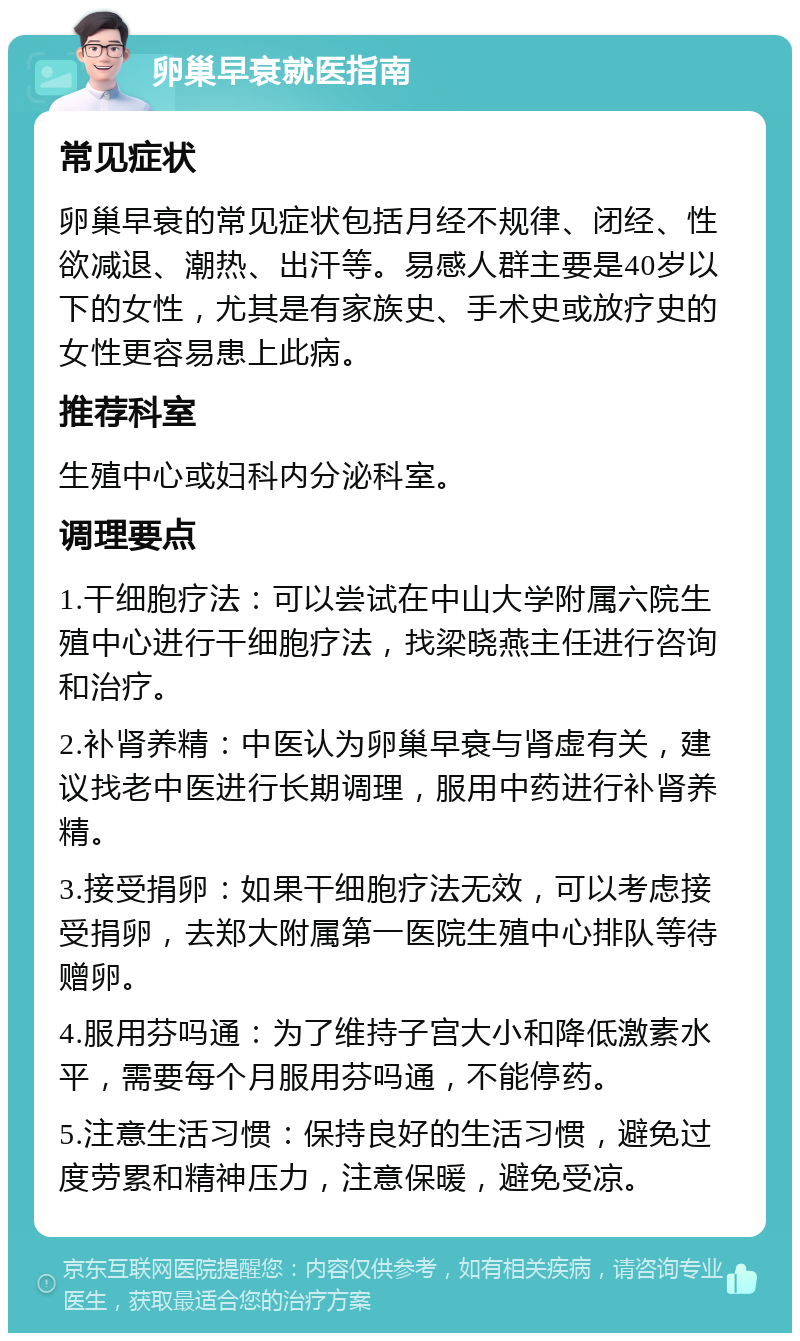 卵巢早衰就医指南 常见症状 卵巢早衰的常见症状包括月经不规律、闭经、性欲减退、潮热、出汗等。易感人群主要是40岁以下的女性，尤其是有家族史、手术史或放疗史的女性更容易患上此病。 推荐科室 生殖中心或妇科内分泌科室。 调理要点 1.干细胞疗法：可以尝试在中山大学附属六院生殖中心进行干细胞疗法，找梁晓燕主任进行咨询和治疗。 2.补肾养精：中医认为卵巢早衰与肾虚有关，建议找老中医进行长期调理，服用中药进行补肾养精。 3.接受捐卵：如果干细胞疗法无效，可以考虑接受捐卵，去郑大附属第一医院生殖中心排队等待赠卵。 4.服用芬吗通：为了维持子宫大小和降低激素水平，需要每个月服用芬吗通，不能停药。 5.注意生活习惯：保持良好的生活习惯，避免过度劳累和精神压力，注意保暖，避免受凉。