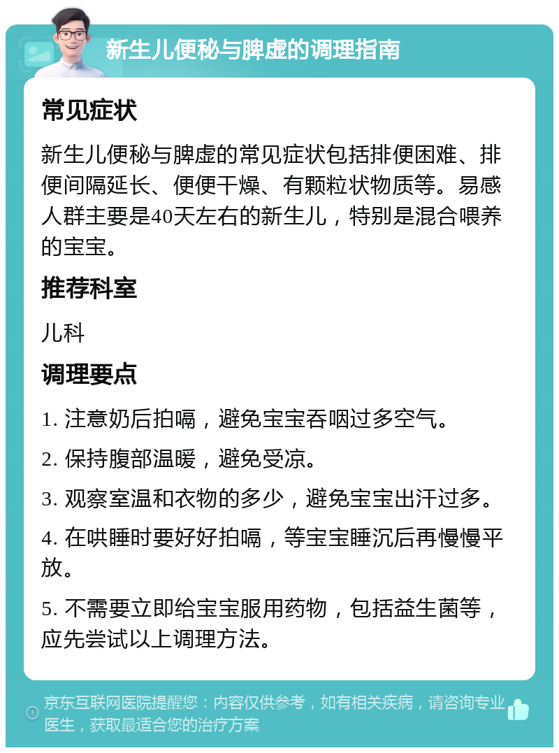 新生儿便秘与脾虚的调理指南 常见症状 新生儿便秘与脾虚的常见症状包括排便困难、排便间隔延长、便便干燥、有颗粒状物质等。易感人群主要是40天左右的新生儿，特别是混合喂养的宝宝。 推荐科室 儿科 调理要点 1. 注意奶后拍嗝，避免宝宝吞咽过多空气。 2. 保持腹部温暖，避免受凉。 3. 观察室温和衣物的多少，避免宝宝出汗过多。 4. 在哄睡时要好好拍嗝，等宝宝睡沉后再慢慢平放。 5. 不需要立即给宝宝服用药物，包括益生菌等，应先尝试以上调理方法。