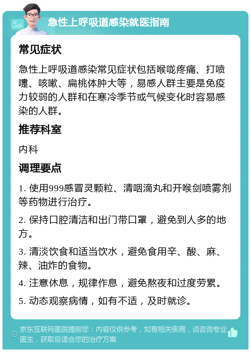 急性上呼吸道感染就医指南 常见症状 急性上呼吸道感染常见症状包括喉咙疼痛、打喷嚏、咳嗽、扁桃体肿大等，易感人群主要是免疫力较弱的人群和在寒冷季节或气候变化时容易感染的人群。 推荐科室 内科 调理要点 1. 使用999感冒灵颗粒、清咽滴丸和开喉剑喷雾剂等药物进行治疗。 2. 保持口腔清洁和出门带口罩，避免到人多的地方。 3. 清淡饮食和适当饮水，避免食用辛、酸、麻、辣、油炸的食物。 4. 注意休息，规律作息，避免熬夜和过度劳累。 5. 动态观察病情，如有不适，及时就诊。