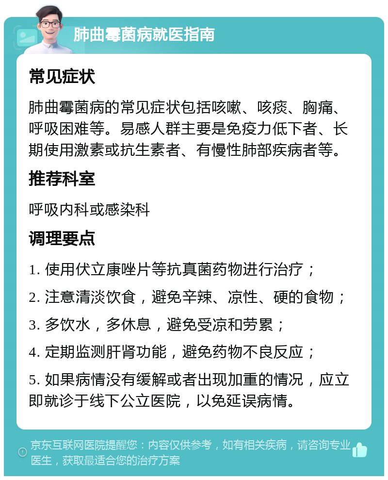 肺曲霉菌病就医指南 常见症状 肺曲霉菌病的常见症状包括咳嗽、咳痰、胸痛、呼吸困难等。易感人群主要是免疫力低下者、长期使用激素或抗生素者、有慢性肺部疾病者等。 推荐科室 呼吸内科或感染科 调理要点 1. 使用伏立康唑片等抗真菌药物进行治疗； 2. 注意清淡饮食，避免辛辣、凉性、硬的食物； 3. 多饮水，多休息，避免受凉和劳累； 4. 定期监测肝肾功能，避免药物不良反应； 5. 如果病情没有缓解或者出现加重的情况，应立即就诊于线下公立医院，以免延误病情。