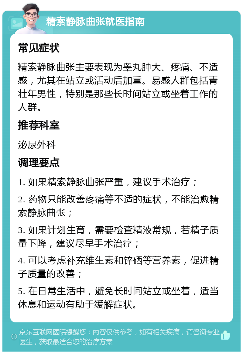 精索静脉曲张就医指南 常见症状 精索静脉曲张主要表现为睾丸肿大、疼痛、不适感，尤其在站立或活动后加重。易感人群包括青壮年男性，特别是那些长时间站立或坐着工作的人群。 推荐科室 泌尿外科 调理要点 1. 如果精索静脉曲张严重，建议手术治疗； 2. 药物只能改善疼痛等不适的症状，不能治愈精索静脉曲张； 3. 如果计划生育，需要检查精液常规，若精子质量下降，建议尽早手术治疗； 4. 可以考虑补充维生素和锌硒等营养素，促进精子质量的改善； 5. 在日常生活中，避免长时间站立或坐着，适当休息和运动有助于缓解症状。