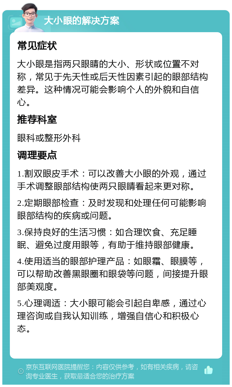 大小眼的解决方案 常见症状 大小眼是指两只眼睛的大小、形状或位置不对称，常见于先天性或后天性因素引起的眼部结构差异。这种情况可能会影响个人的外貌和自信心。 推荐科室 眼科或整形外科 调理要点 1.割双眼皮手术：可以改善大小眼的外观，通过手术调整眼部结构使两只眼睛看起来更对称。 2.定期眼部检查：及时发现和处理任何可能影响眼部结构的疾病或问题。 3.保持良好的生活习惯：如合理饮食、充足睡眠、避免过度用眼等，有助于维持眼部健康。 4.使用适当的眼部护理产品：如眼霜、眼膜等，可以帮助改善黑眼圈和眼袋等问题，间接提升眼部美观度。 5.心理调适：大小眼可能会引起自卑感，通过心理咨询或自我认知训练，增强自信心和积极心态。