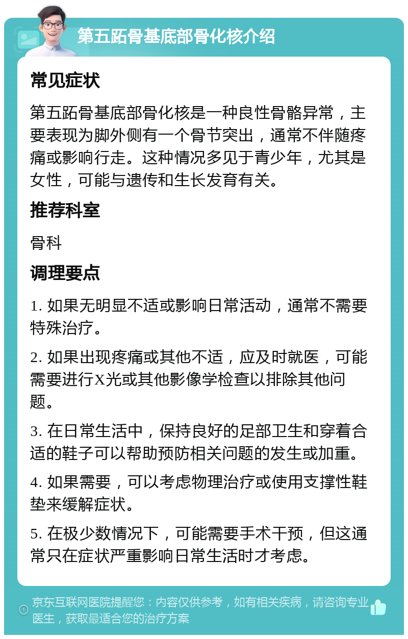 第五跖骨基底部骨化核介绍 常见症状 第五跖骨基底部骨化核是一种良性骨骼异常，主要表现为脚外侧有一个骨节突出，通常不伴随疼痛或影响行走。这种情况多见于青少年，尤其是女性，可能与遗传和生长发育有关。 推荐科室 骨科 调理要点 1. 如果无明显不适或影响日常活动，通常不需要特殊治疗。 2. 如果出现疼痛或其他不适，应及时就医，可能需要进行X光或其他影像学检查以排除其他问题。 3. 在日常生活中，保持良好的足部卫生和穿着合适的鞋子可以帮助预防相关问题的发生或加重。 4. 如果需要，可以考虑物理治疗或使用支撑性鞋垫来缓解症状。 5. 在极少数情况下，可能需要手术干预，但这通常只在症状严重影响日常生活时才考虑。