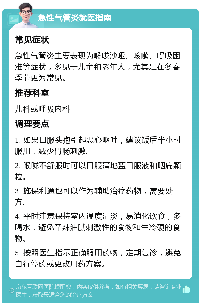 急性气管炎就医指南 常见症状 急性气管炎主要表现为喉咙沙哑、咳嗽、呼吸困难等症状，多见于儿童和老年人，尤其是在冬春季节更为常见。 推荐科室 儿科或呼吸内科 调理要点 1. 如果口服头孢引起恶心呕吐，建议饭后半小时服用，减少胃肠刺激。 2. 喉咙不舒服时可以口服蒲地蓝口服液和咽扁颗粒。 3. 施保利通也可以作为辅助治疗药物，需要处方。 4. 平时注意保持室内温度清淡，易消化饮食，多喝水，避免辛辣油腻刺激性的食物和生冷硬的食物。 5. 按照医生指示正确服用药物，定期复诊，避免自行停药或更改用药方案。