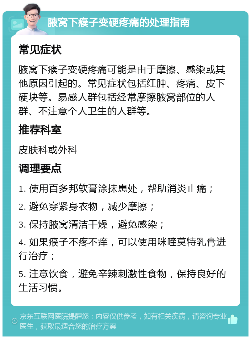 腋窝下瘊子变硬疼痛的处理指南 常见症状 腋窝下瘊子变硬疼痛可能是由于摩擦、感染或其他原因引起的。常见症状包括红肿、疼痛、皮下硬块等。易感人群包括经常摩擦腋窝部位的人群、不注意个人卫生的人群等。 推荐科室 皮肤科或外科 调理要点 1. 使用百多邦软膏涂抹患处，帮助消炎止痛； 2. 避免穿紧身衣物，减少摩擦； 3. 保持腋窝清洁干燥，避免感染； 4. 如果瘊子不疼不痒，可以使用咪喹莫特乳膏进行治疗； 5. 注意饮食，避免辛辣刺激性食物，保持良好的生活习惯。