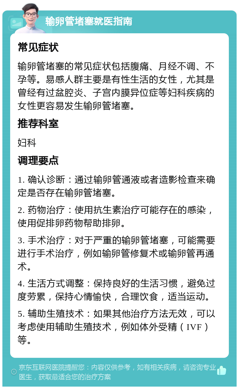 输卵管堵塞就医指南 常见症状 输卵管堵塞的常见症状包括腹痛、月经不调、不孕等。易感人群主要是有性生活的女性，尤其是曾经有过盆腔炎、子宫内膜异位症等妇科疾病的女性更容易发生输卵管堵塞。 推荐科室 妇科 调理要点 1. 确认诊断：通过输卵管通液或者造影检查来确定是否存在输卵管堵塞。 2. 药物治疗：使用抗生素治疗可能存在的感染，使用促排卵药物帮助排卵。 3. 手术治疗：对于严重的输卵管堵塞，可能需要进行手术治疗，例如输卵管修复术或输卵管再通术。 4. 生活方式调整：保持良好的生活习惯，避免过度劳累，保持心情愉快，合理饮食，适当运动。 5. 辅助生殖技术：如果其他治疗方法无效，可以考虑使用辅助生殖技术，例如体外受精（IVF）等。