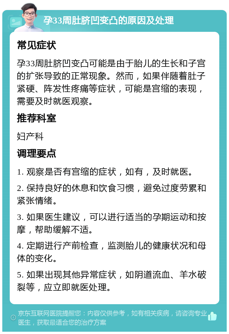 孕33周肚脐凹变凸的原因及处理 常见症状 孕33周肚脐凹变凸可能是由于胎儿的生长和子宫的扩张导致的正常现象。然而，如果伴随着肚子紧硬、阵发性疼痛等症状，可能是宫缩的表现，需要及时就医观察。 推荐科室 妇产科 调理要点 1. 观察是否有宫缩的症状，如有，及时就医。 2. 保持良好的休息和饮食习惯，避免过度劳累和紧张情绪。 3. 如果医生建议，可以进行适当的孕期运动和按摩，帮助缓解不适。 4. 定期进行产前检查，监测胎儿的健康状况和母体的变化。 5. 如果出现其他异常症状，如阴道流血、羊水破裂等，应立即就医处理。