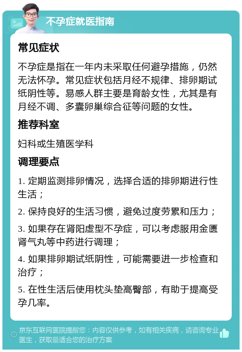 不孕症就医指南 常见症状 不孕症是指在一年内未采取任何避孕措施，仍然无法怀孕。常见症状包括月经不规律、排卵期试纸阴性等。易感人群主要是育龄女性，尤其是有月经不调、多囊卵巢综合征等问题的女性。 推荐科室 妇科或生殖医学科 调理要点 1. 定期监测排卵情况，选择合适的排卵期进行性生活； 2. 保持良好的生活习惯，避免过度劳累和压力； 3. 如果存在肾阳虚型不孕症，可以考虑服用金匮肾气丸等中药进行调理； 4. 如果排卵期试纸阴性，可能需要进一步检查和治疗； 5. 在性生活后使用枕头垫高臀部，有助于提高受孕几率。