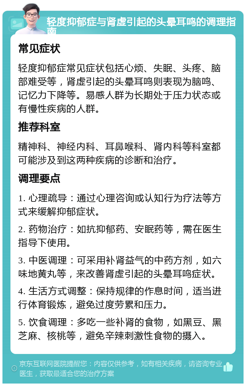 轻度抑郁症与肾虚引起的头晕耳鸣的调理指南 常见症状 轻度抑郁症常见症状包括心烦、失眠、头疼、脑部难受等，肾虚引起的头晕耳鸣则表现为脑鸣、记忆力下降等。易感人群为长期处于压力状态或有慢性疾病的人群。 推荐科室 精神科、神经内科、耳鼻喉科、肾内科等科室都可能涉及到这两种疾病的诊断和治疗。 调理要点 1. 心理疏导：通过心理咨询或认知行为疗法等方式来缓解抑郁症状。 2. 药物治疗：如抗抑郁药、安眠药等，需在医生指导下使用。 3. 中医调理：可采用补肾益气的中药方剂，如六味地黄丸等，来改善肾虚引起的头晕耳鸣症状。 4. 生活方式调整：保持规律的作息时间，适当进行体育锻炼，避免过度劳累和压力。 5. 饮食调理：多吃一些补肾的食物，如黑豆、黑芝麻、核桃等，避免辛辣刺激性食物的摄入。