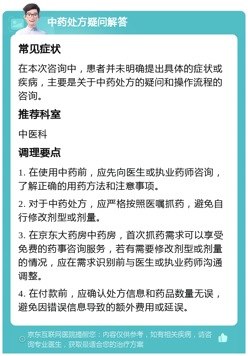 中药处方疑问解答 常见症状 在本次咨询中，患者并未明确提出具体的症状或疾病，主要是关于中药处方的疑问和操作流程的咨询。 推荐科室 中医科 调理要点 1. 在使用中药前，应先向医生或执业药师咨询，了解正确的用药方法和注意事项。 2. 对于中药处方，应严格按照医嘱抓药，避免自行修改剂型或剂量。 3. 在京东大药房中药房，首次抓药需求可以享受免费的药事咨询服务，若有需要修改剂型或剂量的情况，应在需求识别前与医生或执业药师沟通调整。 4. 在付款前，应确认处方信息和药品数量无误，避免因错误信息导致的额外费用或延误。