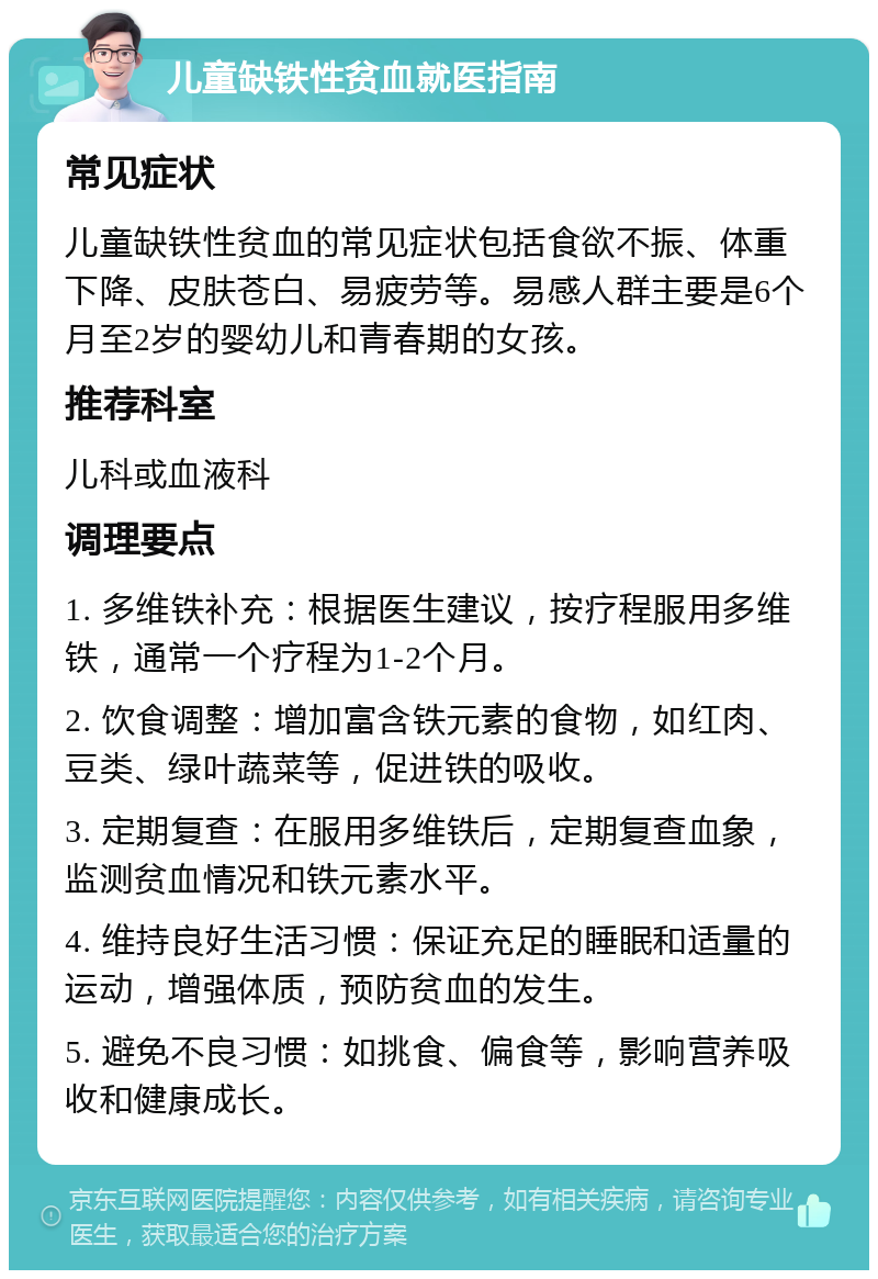 儿童缺铁性贫血就医指南 常见症状 儿童缺铁性贫血的常见症状包括食欲不振、体重下降、皮肤苍白、易疲劳等。易感人群主要是6个月至2岁的婴幼儿和青春期的女孩。 推荐科室 儿科或血液科 调理要点 1. 多维铁补充：根据医生建议，按疗程服用多维铁，通常一个疗程为1-2个月。 2. 饮食调整：增加富含铁元素的食物，如红肉、豆类、绿叶蔬菜等，促进铁的吸收。 3. 定期复查：在服用多维铁后，定期复查血象，监测贫血情况和铁元素水平。 4. 维持良好生活习惯：保证充足的睡眠和适量的运动，增强体质，预防贫血的发生。 5. 避免不良习惯：如挑食、偏食等，影响营养吸收和健康成长。