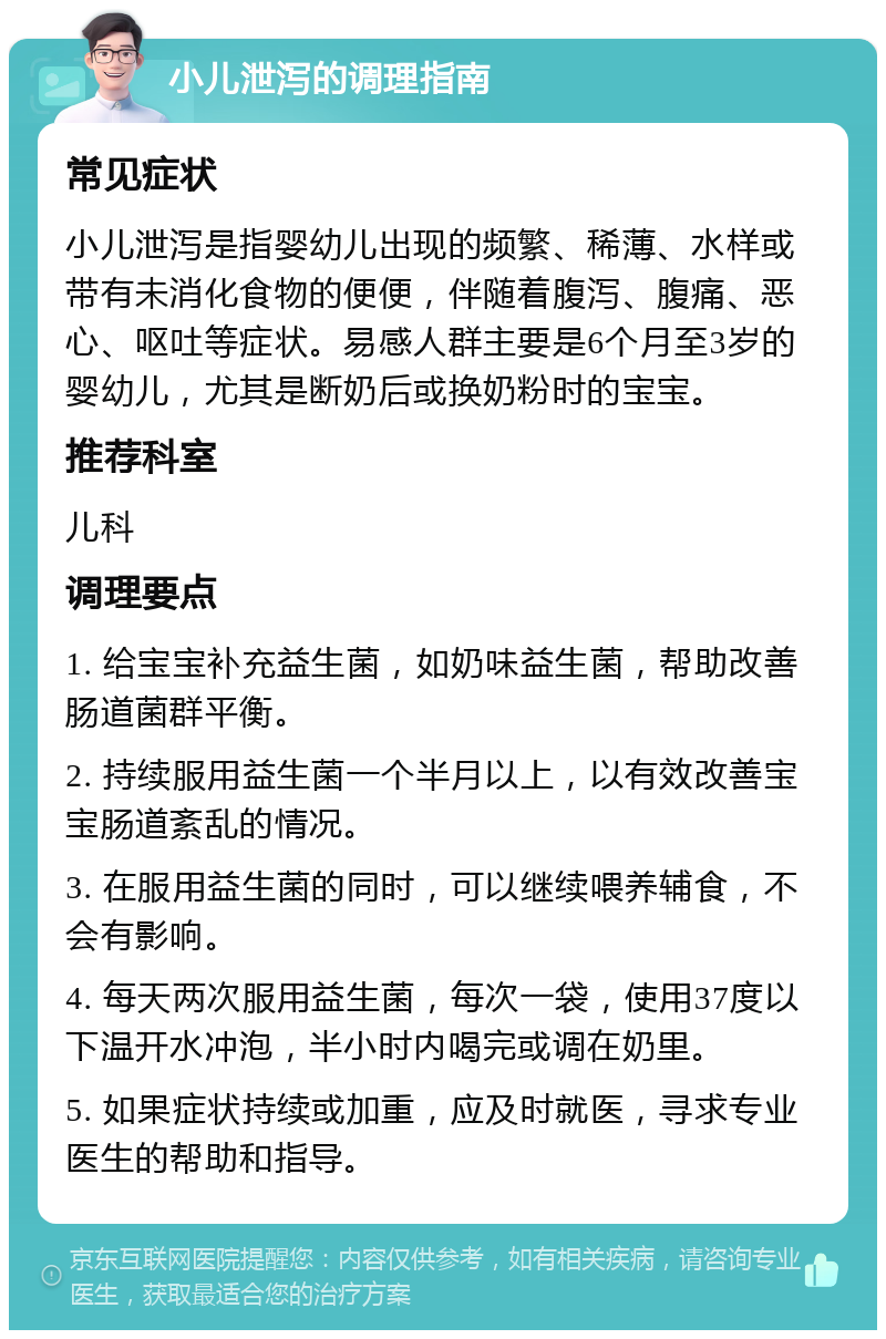 小儿泄泻的调理指南 常见症状 小儿泄泻是指婴幼儿出现的频繁、稀薄、水样或带有未消化食物的便便，伴随着腹泻、腹痛、恶心、呕吐等症状。易感人群主要是6个月至3岁的婴幼儿，尤其是断奶后或换奶粉时的宝宝。 推荐科室 儿科 调理要点 1. 给宝宝补充益生菌，如奶味益生菌，帮助改善肠道菌群平衡。 2. 持续服用益生菌一个半月以上，以有效改善宝宝肠道紊乱的情况。 3. 在服用益生菌的同时，可以继续喂养辅食，不会有影响。 4. 每天两次服用益生菌，每次一袋，使用37度以下温开水冲泡，半小时内喝完或调在奶里。 5. 如果症状持续或加重，应及时就医，寻求专业医生的帮助和指导。