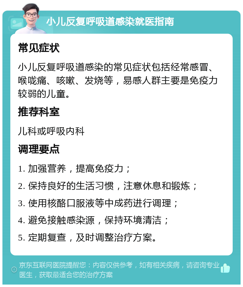 小儿反复呼吸道感染就医指南 常见症状 小儿反复呼吸道感染的常见症状包括经常感冒、喉咙痛、咳嗽、发烧等，易感人群主要是免疫力较弱的儿童。 推荐科室 儿科或呼吸内科 调理要点 1. 加强营养，提高免疫力； 2. 保持良好的生活习惯，注意休息和锻炼； 3. 使用核酪口服液等中成药进行调理； 4. 避免接触感染源，保持环境清洁； 5. 定期复查，及时调整治疗方案。