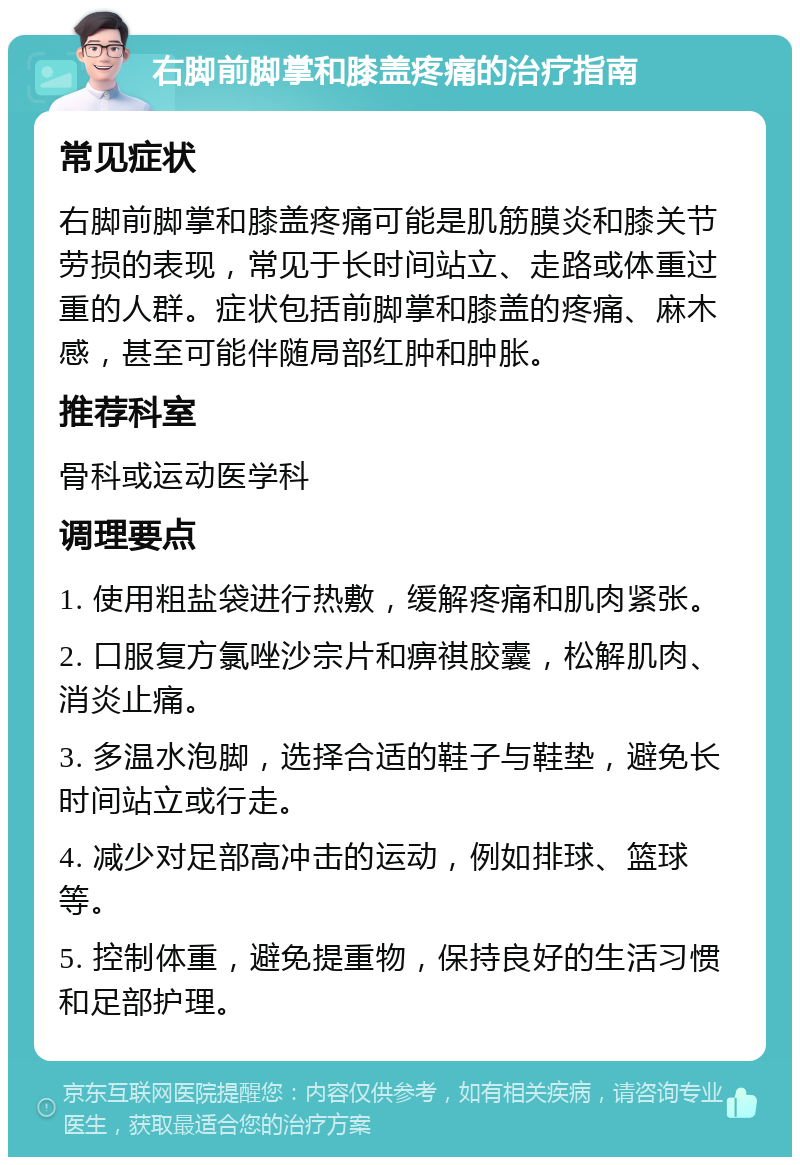 右脚前脚掌和膝盖疼痛的治疗指南 常见症状 右脚前脚掌和膝盖疼痛可能是肌筋膜炎和膝关节劳损的表现，常见于长时间站立、走路或体重过重的人群。症状包括前脚掌和膝盖的疼痛、麻木感，甚至可能伴随局部红肿和肿胀。 推荐科室 骨科或运动医学科 调理要点 1. 使用粗盐袋进行热敷，缓解疼痛和肌肉紧张。 2. 口服复方氯唑沙宗片和痹祺胶囊，松解肌肉、消炎止痛。 3. 多温水泡脚，选择合适的鞋子与鞋垫，避免长时间站立或行走。 4. 减少对足部高冲击的运动，例如排球、篮球等。 5. 控制体重，避免提重物，保持良好的生活习惯和足部护理。