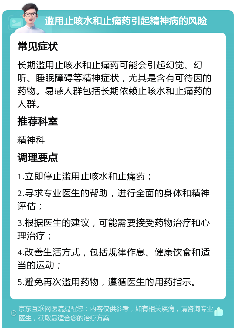 滥用止咳水和止痛药引起精神病的风险 常见症状 长期滥用止咳水和止痛药可能会引起幻觉、幻听、睡眠障碍等精神症状，尤其是含有可待因的药物。易感人群包括长期依赖止咳水和止痛药的人群。 推荐科室 精神科 调理要点 1.立即停止滥用止咳水和止痛药； 2.寻求专业医生的帮助，进行全面的身体和精神评估； 3.根据医生的建议，可能需要接受药物治疗和心理治疗； 4.改善生活方式，包括规律作息、健康饮食和适当的运动； 5.避免再次滥用药物，遵循医生的用药指示。