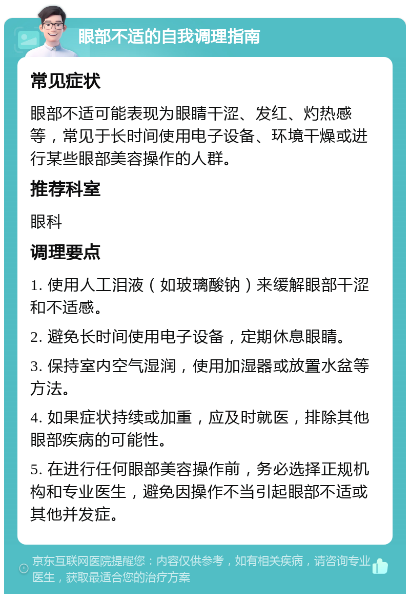 眼部不适的自我调理指南 常见症状 眼部不适可能表现为眼睛干涩、发红、灼热感等，常见于长时间使用电子设备、环境干燥或进行某些眼部美容操作的人群。 推荐科室 眼科 调理要点 1. 使用人工泪液（如玻璃酸钠）来缓解眼部干涩和不适感。 2. 避免长时间使用电子设备，定期休息眼睛。 3. 保持室内空气湿润，使用加湿器或放置水盆等方法。 4. 如果症状持续或加重，应及时就医，排除其他眼部疾病的可能性。 5. 在进行任何眼部美容操作前，务必选择正规机构和专业医生，避免因操作不当引起眼部不适或其他并发症。