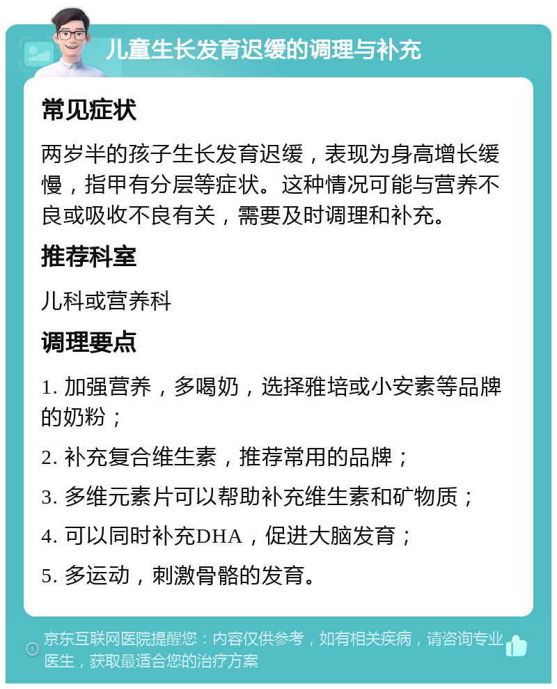 儿童生长发育迟缓的调理与补充 常见症状 两岁半的孩子生长发育迟缓，表现为身高增长缓慢，指甲有分层等症状。这种情况可能与营养不良或吸收不良有关，需要及时调理和补充。 推荐科室 儿科或营养科 调理要点 1. 加强营养，多喝奶，选择雅培或小安素等品牌的奶粉； 2. 补充复合维生素，推荐常用的品牌； 3. 多维元素片可以帮助补充维生素和矿物质； 4. 可以同时补充DHA，促进大脑发育； 5. 多运动，刺激骨骼的发育。