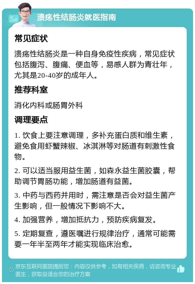 溃疡性结肠炎就医指南 常见症状 溃疡性结肠炎是一种自身免疫性疾病，常见症状包括腹泻、腹痛、便血等，易感人群为青壮年，尤其是20-40岁的成年人。 推荐科室 消化内科或肠胃外科 调理要点 1. 饮食上要注意调理，多补充蛋白质和维生素，避免食用虾蟹辣椒、冰淇淋等对肠道有刺激性食物。 2. 可以适当服用益生菌，如森永益生菌胶囊，帮助调节胃肠功能，增加肠道有益菌。 3. 中药与西药并用时，需注意是否会对益生菌产生影响，但一般情况下影响不大。 4. 加强营养，增加抵抗力，预防疾病复发。 5. 定期复查，遵医嘱进行规律治疗，通常可能需要一年半至两年才能实现临床治愈。