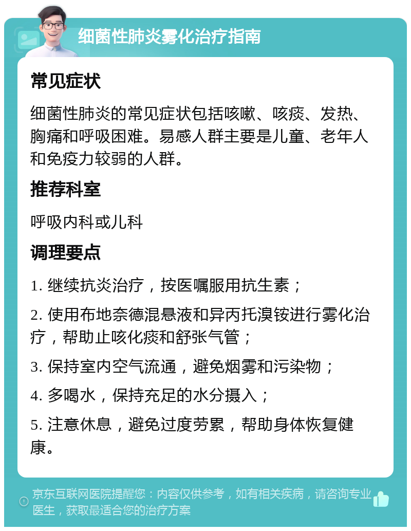 细菌性肺炎雾化治疗指南 常见症状 细菌性肺炎的常见症状包括咳嗽、咳痰、发热、胸痛和呼吸困难。易感人群主要是儿童、老年人和免疫力较弱的人群。 推荐科室 呼吸内科或儿科 调理要点 1. 继续抗炎治疗，按医嘱服用抗生素； 2. 使用布地奈德混悬液和异丙托溴铵进行雾化治疗，帮助止咳化痰和舒张气管； 3. 保持室内空气流通，避免烟雾和污染物； 4. 多喝水，保持充足的水分摄入； 5. 注意休息，避免过度劳累，帮助身体恢复健康。