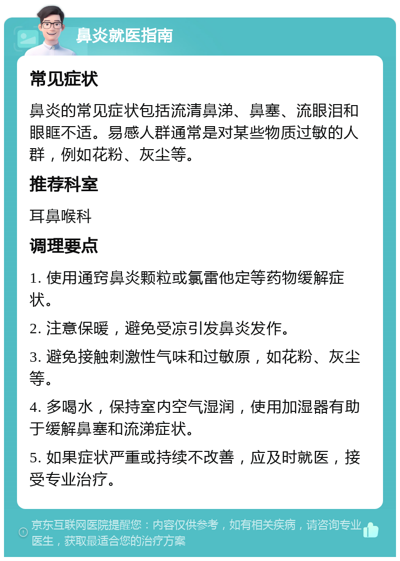 鼻炎就医指南 常见症状 鼻炎的常见症状包括流清鼻涕、鼻塞、流眼泪和眼眶不适。易感人群通常是对某些物质过敏的人群，例如花粉、灰尘等。 推荐科室 耳鼻喉科 调理要点 1. 使用通窍鼻炎颗粒或氯雷他定等药物缓解症状。 2. 注意保暖，避免受凉引发鼻炎发作。 3. 避免接触刺激性气味和过敏原，如花粉、灰尘等。 4. 多喝水，保持室内空气湿润，使用加湿器有助于缓解鼻塞和流涕症状。 5. 如果症状严重或持续不改善，应及时就医，接受专业治疗。