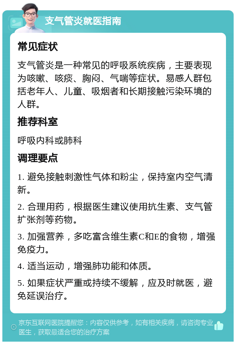 支气管炎就医指南 常见症状 支气管炎是一种常见的呼吸系统疾病，主要表现为咳嗽、咳痰、胸闷、气喘等症状。易感人群包括老年人、儿童、吸烟者和长期接触污染环境的人群。 推荐科室 呼吸内科或肺科 调理要点 1. 避免接触刺激性气体和粉尘，保持室内空气清新。 2. 合理用药，根据医生建议使用抗生素、支气管扩张剂等药物。 3. 加强营养，多吃富含维生素C和E的食物，增强免疫力。 4. 适当运动，增强肺功能和体质。 5. 如果症状严重或持续不缓解，应及时就医，避免延误治疗。