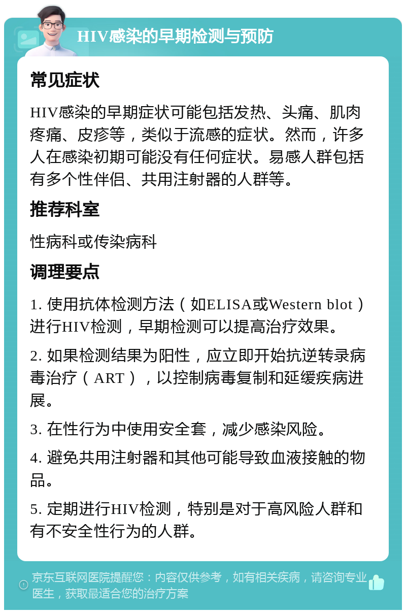 HIV感染的早期检测与预防 常见症状 HIV感染的早期症状可能包括发热、头痛、肌肉疼痛、皮疹等，类似于流感的症状。然而，许多人在感染初期可能没有任何症状。易感人群包括有多个性伴侣、共用注射器的人群等。 推荐科室 性病科或传染病科 调理要点 1. 使用抗体检测方法（如ELISA或Western blot）进行HIV检测，早期检测可以提高治疗效果。 2. 如果检测结果为阳性，应立即开始抗逆转录病毒治疗（ART），以控制病毒复制和延缓疾病进展。 3. 在性行为中使用安全套，减少感染风险。 4. 避免共用注射器和其他可能导致血液接触的物品。 5. 定期进行HIV检测，特别是对于高风险人群和有不安全性行为的人群。