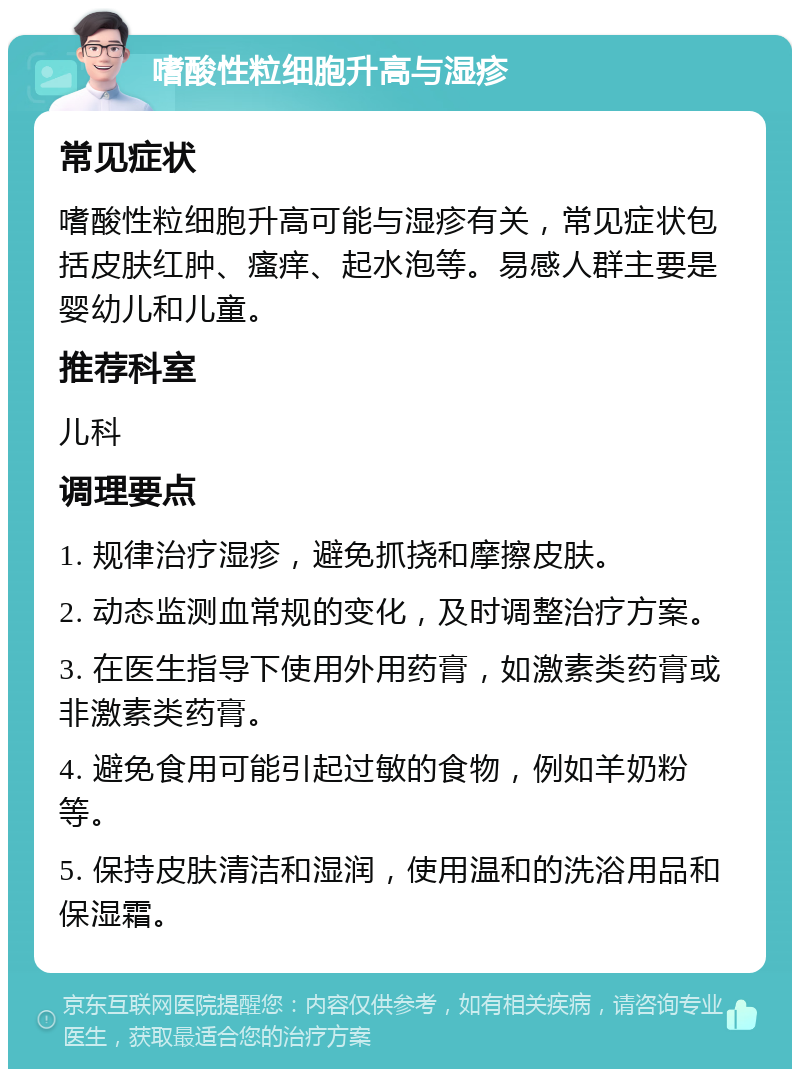 嗜酸性粒细胞升高与湿疹 常见症状 嗜酸性粒细胞升高可能与湿疹有关，常见症状包括皮肤红肿、瘙痒、起水泡等。易感人群主要是婴幼儿和儿童。 推荐科室 儿科 调理要点 1. 规律治疗湿疹，避免抓挠和摩擦皮肤。 2. 动态监测血常规的变化，及时调整治疗方案。 3. 在医生指导下使用外用药膏，如激素类药膏或非激素类药膏。 4. 避免食用可能引起过敏的食物，例如羊奶粉等。 5. 保持皮肤清洁和湿润，使用温和的洗浴用品和保湿霜。