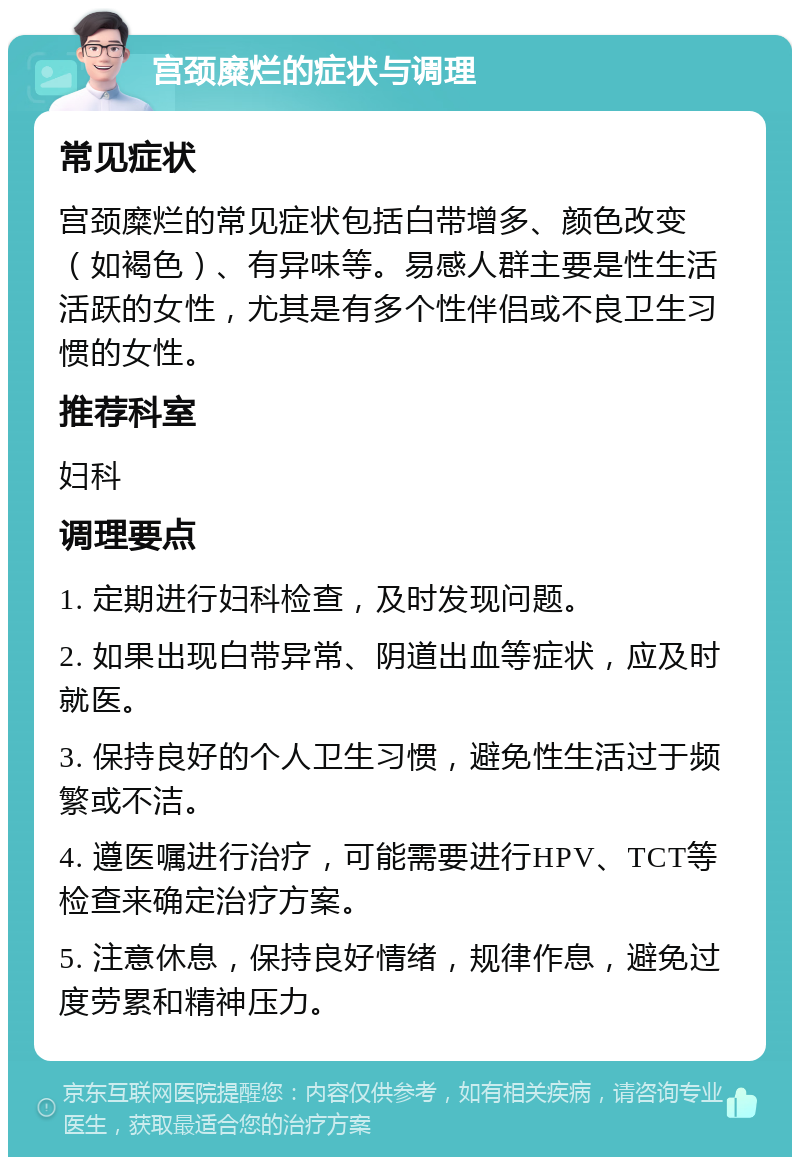 宫颈糜烂的症状与调理 常见症状 宫颈糜烂的常见症状包括白带增多、颜色改变（如褐色）、有异味等。易感人群主要是性生活活跃的女性，尤其是有多个性伴侣或不良卫生习惯的女性。 推荐科室 妇科 调理要点 1. 定期进行妇科检查，及时发现问题。 2. 如果出现白带异常、阴道出血等症状，应及时就医。 3. 保持良好的个人卫生习惯，避免性生活过于频繁或不洁。 4. 遵医嘱进行治疗，可能需要进行HPV、TCT等检查来确定治疗方案。 5. 注意休息，保持良好情绪，规律作息，避免过度劳累和精神压力。