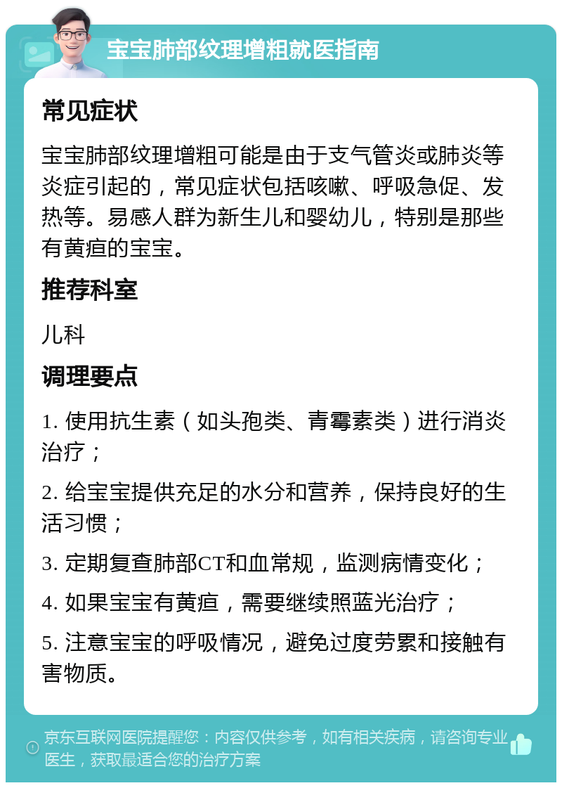 宝宝肺部纹理增粗就医指南 常见症状 宝宝肺部纹理增粗可能是由于支气管炎或肺炎等炎症引起的，常见症状包括咳嗽、呼吸急促、发热等。易感人群为新生儿和婴幼儿，特别是那些有黄疸的宝宝。 推荐科室 儿科 调理要点 1. 使用抗生素（如头孢类、青霉素类）进行消炎治疗； 2. 给宝宝提供充足的水分和营养，保持良好的生活习惯； 3. 定期复查肺部CT和血常规，监测病情变化； 4. 如果宝宝有黄疸，需要继续照蓝光治疗； 5. 注意宝宝的呼吸情况，避免过度劳累和接触有害物质。