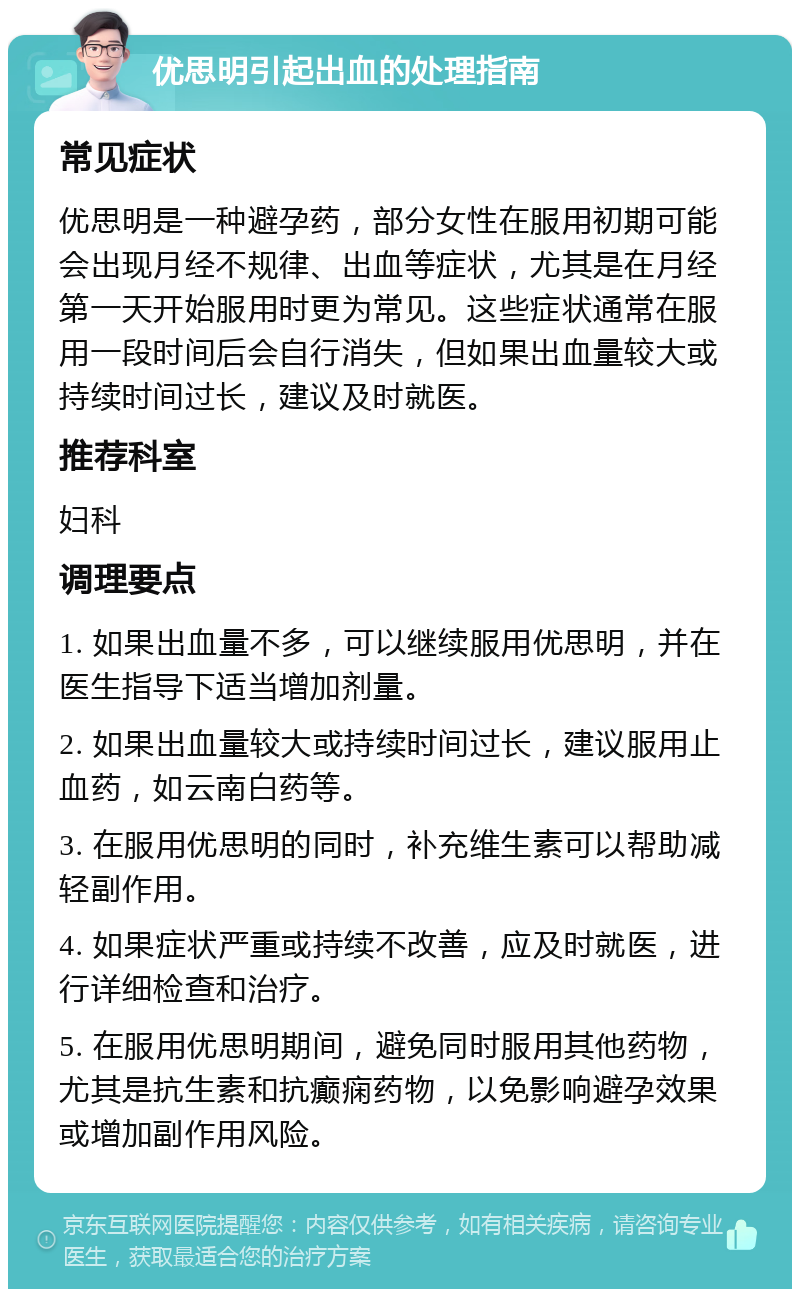 优思明引起出血的处理指南 常见症状 优思明是一种避孕药，部分女性在服用初期可能会出现月经不规律、出血等症状，尤其是在月经第一天开始服用时更为常见。这些症状通常在服用一段时间后会自行消失，但如果出血量较大或持续时间过长，建议及时就医。 推荐科室 妇科 调理要点 1. 如果出血量不多，可以继续服用优思明，并在医生指导下适当增加剂量。 2. 如果出血量较大或持续时间过长，建议服用止血药，如云南白药等。 3. 在服用优思明的同时，补充维生素可以帮助减轻副作用。 4. 如果症状严重或持续不改善，应及时就医，进行详细检查和治疗。 5. 在服用优思明期间，避免同时服用其他药物，尤其是抗生素和抗癫痫药物，以免影响避孕效果或增加副作用风险。