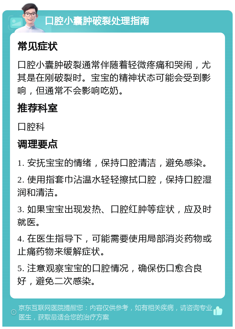 口腔小囊肿破裂处理指南 常见症状 口腔小囊肿破裂通常伴随着轻微疼痛和哭闹，尤其是在刚破裂时。宝宝的精神状态可能会受到影响，但通常不会影响吃奶。 推荐科室 口腔科 调理要点 1. 安抚宝宝的情绪，保持口腔清洁，避免感染。 2. 使用指套巾沾温水轻轻擦拭口腔，保持口腔湿润和清洁。 3. 如果宝宝出现发热、口腔红肿等症状，应及时就医。 4. 在医生指导下，可能需要使用局部消炎药物或止痛药物来缓解症状。 5. 注意观察宝宝的口腔情况，确保伤口愈合良好，避免二次感染。