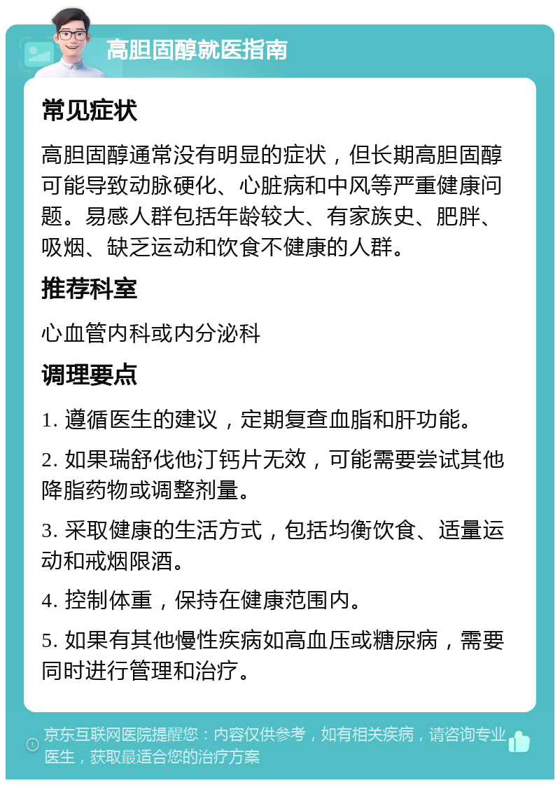 高胆固醇就医指南 常见症状 高胆固醇通常没有明显的症状，但长期高胆固醇可能导致动脉硬化、心脏病和中风等严重健康问题。易感人群包括年龄较大、有家族史、肥胖、吸烟、缺乏运动和饮食不健康的人群。 推荐科室 心血管内科或内分泌科 调理要点 1. 遵循医生的建议，定期复查血脂和肝功能。 2. 如果瑞舒伐他汀钙片无效，可能需要尝试其他降脂药物或调整剂量。 3. 采取健康的生活方式，包括均衡饮食、适量运动和戒烟限酒。 4. 控制体重，保持在健康范围内。 5. 如果有其他慢性疾病如高血压或糖尿病，需要同时进行管理和治疗。