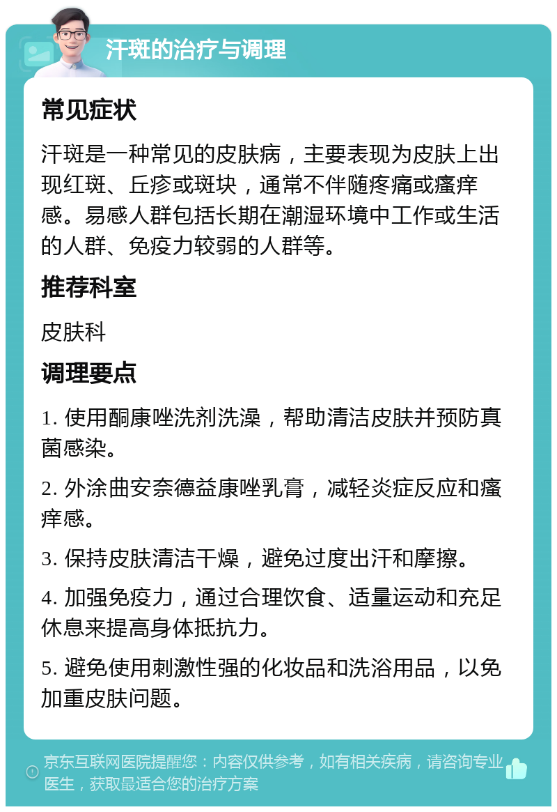 汗斑的治疗与调理 常见症状 汗斑是一种常见的皮肤病，主要表现为皮肤上出现红斑、丘疹或斑块，通常不伴随疼痛或瘙痒感。易感人群包括长期在潮湿环境中工作或生活的人群、免疫力较弱的人群等。 推荐科室 皮肤科 调理要点 1. 使用酮康唑洗剂洗澡，帮助清洁皮肤并预防真菌感染。 2. 外涂曲安奈德益康唑乳膏，减轻炎症反应和瘙痒感。 3. 保持皮肤清洁干燥，避免过度出汗和摩擦。 4. 加强免疫力，通过合理饮食、适量运动和充足休息来提高身体抵抗力。 5. 避免使用刺激性强的化妆品和洗浴用品，以免加重皮肤问题。