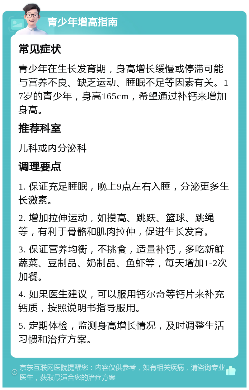 青少年增高指南 常见症状 青少年在生长发育期，身高增长缓慢或停滞可能与营养不良、缺乏运动、睡眠不足等因素有关。17岁的青少年，身高165cm，希望通过补钙来增加身高。 推荐科室 儿科或内分泌科 调理要点 1. 保证充足睡眠，晚上9点左右入睡，分泌更多生长激素。 2. 增加拉伸运动，如摸高、跳跃、篮球、跳绳等，有利于骨骼和肌肉拉伸，促进生长发育。 3. 保证营养均衡，不挑食，适量补钙，多吃新鲜蔬菜、豆制品、奶制品、鱼虾等，每天增加1-2次加餐。 4. 如果医生建议，可以服用钙尔奇等钙片来补充钙质，按照说明书指导服用。 5. 定期体检，监测身高增长情况，及时调整生活习惯和治疗方案。