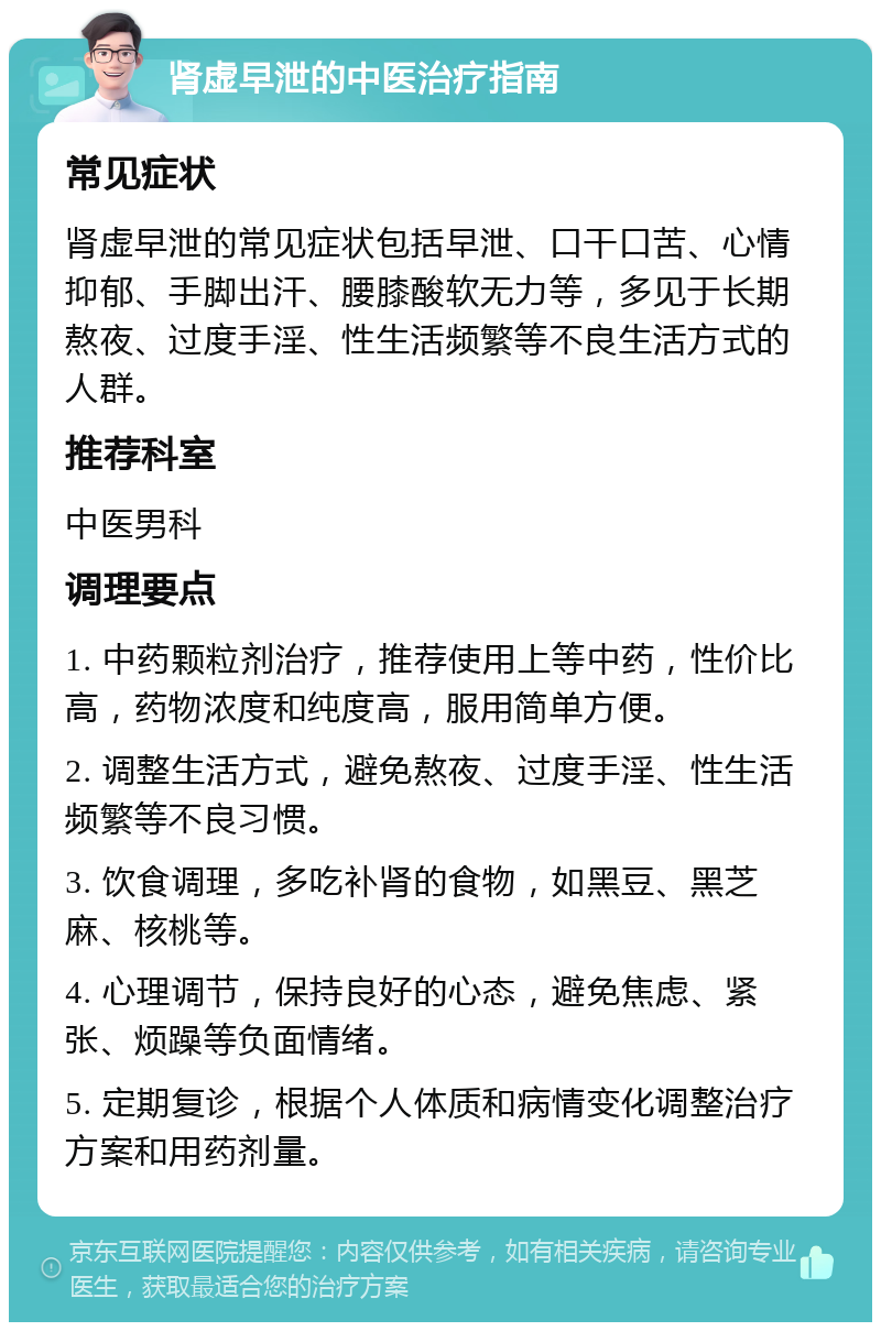 肾虚早泄的中医治疗指南 常见症状 肾虚早泄的常见症状包括早泄、口干口苦、心情抑郁、手脚出汗、腰膝酸软无力等，多见于长期熬夜、过度手淫、性生活频繁等不良生活方式的人群。 推荐科室 中医男科 调理要点 1. 中药颗粒剂治疗，推荐使用上等中药，性价比高，药物浓度和纯度高，服用简单方便。 2. 调整生活方式，避免熬夜、过度手淫、性生活频繁等不良习惯。 3. 饮食调理，多吃补肾的食物，如黑豆、黑芝麻、核桃等。 4. 心理调节，保持良好的心态，避免焦虑、紧张、烦躁等负面情绪。 5. 定期复诊，根据个人体质和病情变化调整治疗方案和用药剂量。