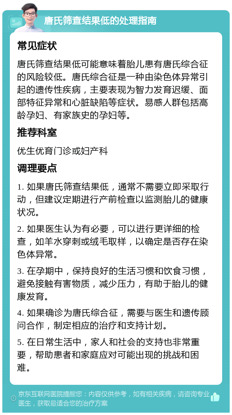 唐氏筛查结果低的处理指南 常见症状 唐氏筛查结果低可能意味着胎儿患有唐氏综合征的风险较低。唐氏综合征是一种由染色体异常引起的遗传性疾病，主要表现为智力发育迟缓、面部特征异常和心脏缺陷等症状。易感人群包括高龄孕妇、有家族史的孕妇等。 推荐科室 优生优育门诊或妇产科 调理要点 1. 如果唐氏筛查结果低，通常不需要立即采取行动，但建议定期进行产前检查以监测胎儿的健康状况。 2. 如果医生认为有必要，可以进行更详细的检查，如羊水穿刺或绒毛取样，以确定是否存在染色体异常。 3. 在孕期中，保持良好的生活习惯和饮食习惯，避免接触有害物质，减少压力，有助于胎儿的健康发育。 4. 如果确诊为唐氏综合征，需要与医生和遗传顾问合作，制定相应的治疗和支持计划。 5. 在日常生活中，家人和社会的支持也非常重要，帮助患者和家庭应对可能出现的挑战和困难。