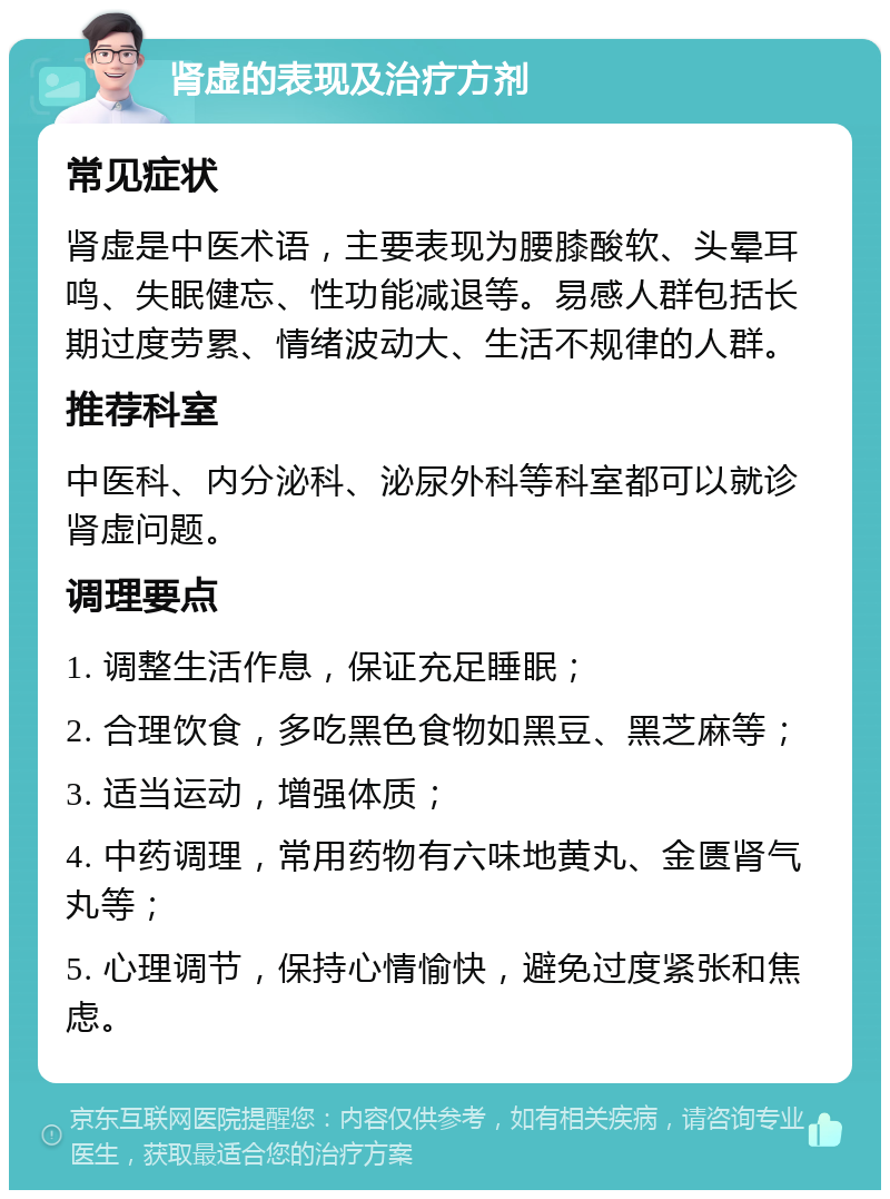 肾虚的表现及治疗方剂 常见症状 肾虚是中医术语，主要表现为腰膝酸软、头晕耳鸣、失眠健忘、性功能减退等。易感人群包括长期过度劳累、情绪波动大、生活不规律的人群。 推荐科室 中医科、内分泌科、泌尿外科等科室都可以就诊肾虚问题。 调理要点 1. 调整生活作息，保证充足睡眠； 2. 合理饮食，多吃黑色食物如黑豆、黑芝麻等； 3. 适当运动，增强体质； 4. 中药调理，常用药物有六味地黄丸、金匮肾气丸等； 5. 心理调节，保持心情愉快，避免过度紧张和焦虑。