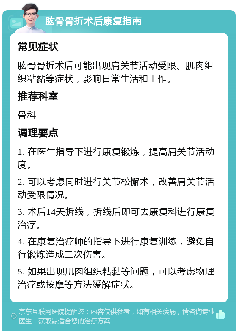 肱骨骨折术后康复指南 常见症状 肱骨骨折术后可能出现肩关节活动受限、肌肉组织粘黏等症状，影响日常生活和工作。 推荐科室 骨科 调理要点 1. 在医生指导下进行康复锻炼，提高肩关节活动度。 2. 可以考虑同时进行关节松懈术，改善肩关节活动受限情况。 3. 术后14天拆线，拆线后即可去康复科进行康复治疗。 4. 在康复治疗师的指导下进行康复训练，避免自行锻炼造成二次伤害。 5. 如果出现肌肉组织粘黏等问题，可以考虑物理治疗或按摩等方法缓解症状。