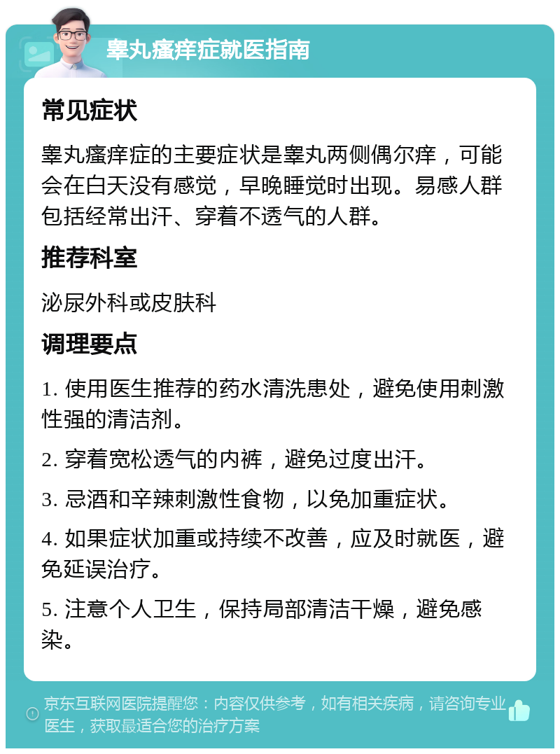 睾丸瘙痒症就医指南 常见症状 睾丸瘙痒症的主要症状是睾丸两侧偶尔痒，可能会在白天没有感觉，早晚睡觉时出现。易感人群包括经常出汗、穿着不透气的人群。 推荐科室 泌尿外科或皮肤科 调理要点 1. 使用医生推荐的药水清洗患处，避免使用刺激性强的清洁剂。 2. 穿着宽松透气的内裤，避免过度出汗。 3. 忌酒和辛辣刺激性食物，以免加重症状。 4. 如果症状加重或持续不改善，应及时就医，避免延误治疗。 5. 注意个人卫生，保持局部清洁干燥，避免感染。