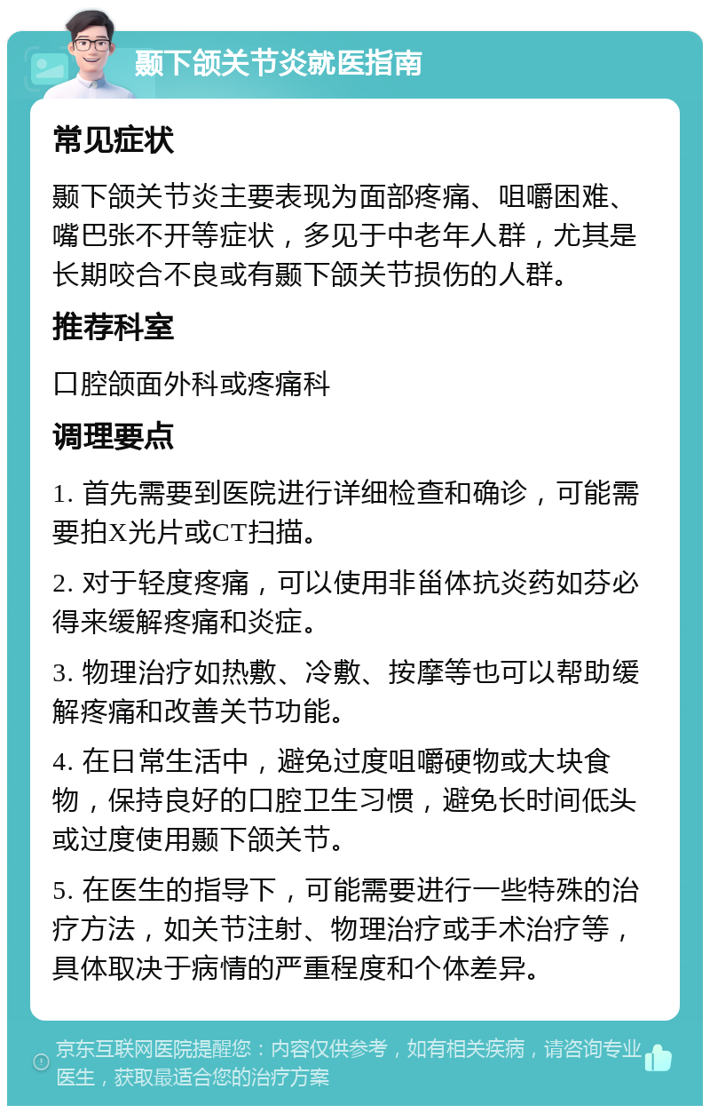 颞下颌关节炎就医指南 常见症状 颞下颌关节炎主要表现为面部疼痛、咀嚼困难、嘴巴张不开等症状，多见于中老年人群，尤其是长期咬合不良或有颞下颌关节损伤的人群。 推荐科室 口腔颌面外科或疼痛科 调理要点 1. 首先需要到医院进行详细检查和确诊，可能需要拍X光片或CT扫描。 2. 对于轻度疼痛，可以使用非甾体抗炎药如芬必得来缓解疼痛和炎症。 3. 物理治疗如热敷、冷敷、按摩等也可以帮助缓解疼痛和改善关节功能。 4. 在日常生活中，避免过度咀嚼硬物或大块食物，保持良好的口腔卫生习惯，避免长时间低头或过度使用颞下颌关节。 5. 在医生的指导下，可能需要进行一些特殊的治疗方法，如关节注射、物理治疗或手术治疗等，具体取决于病情的严重程度和个体差异。