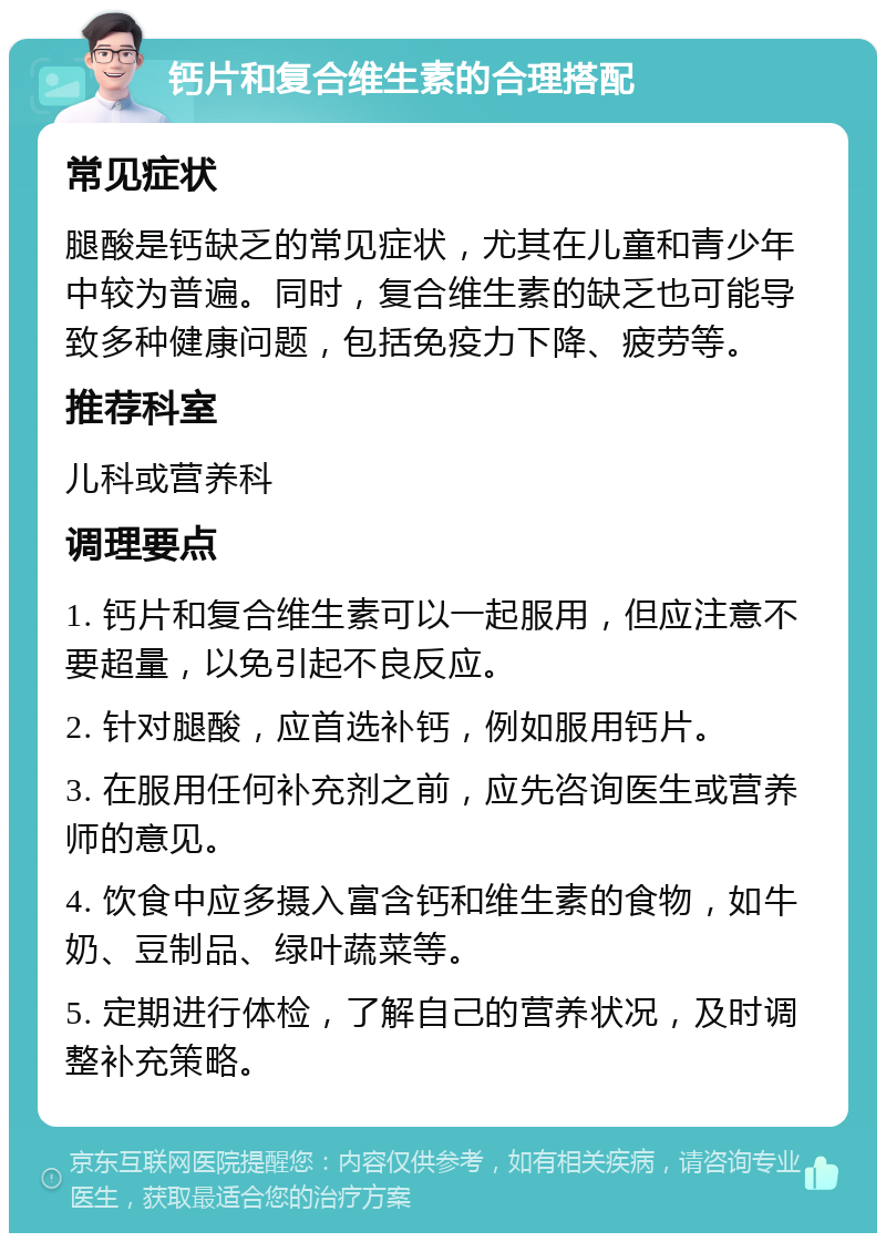 钙片和复合维生素的合理搭配 常见症状 腿酸是钙缺乏的常见症状，尤其在儿童和青少年中较为普遍。同时，复合维生素的缺乏也可能导致多种健康问题，包括免疫力下降、疲劳等。 推荐科室 儿科或营养科 调理要点 1. 钙片和复合维生素可以一起服用，但应注意不要超量，以免引起不良反应。 2. 针对腿酸，应首选补钙，例如服用钙片。 3. 在服用任何补充剂之前，应先咨询医生或营养师的意见。 4. 饮食中应多摄入富含钙和维生素的食物，如牛奶、豆制品、绿叶蔬菜等。 5. 定期进行体检，了解自己的营养状况，及时调整补充策略。