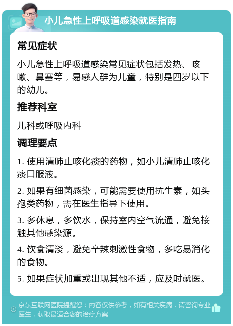 小儿急性上呼吸道感染就医指南 常见症状 小儿急性上呼吸道感染常见症状包括发热、咳嗽、鼻塞等，易感人群为儿童，特别是四岁以下的幼儿。 推荐科室 儿科或呼吸内科 调理要点 1. 使用清肺止咳化痰的药物，如小儿清肺止咳化痰口服液。 2. 如果有细菌感染，可能需要使用抗生素，如头孢类药物，需在医生指导下使用。 3. 多休息，多饮水，保持室内空气流通，避免接触其他感染源。 4. 饮食清淡，避免辛辣刺激性食物，多吃易消化的食物。 5. 如果症状加重或出现其他不适，应及时就医。