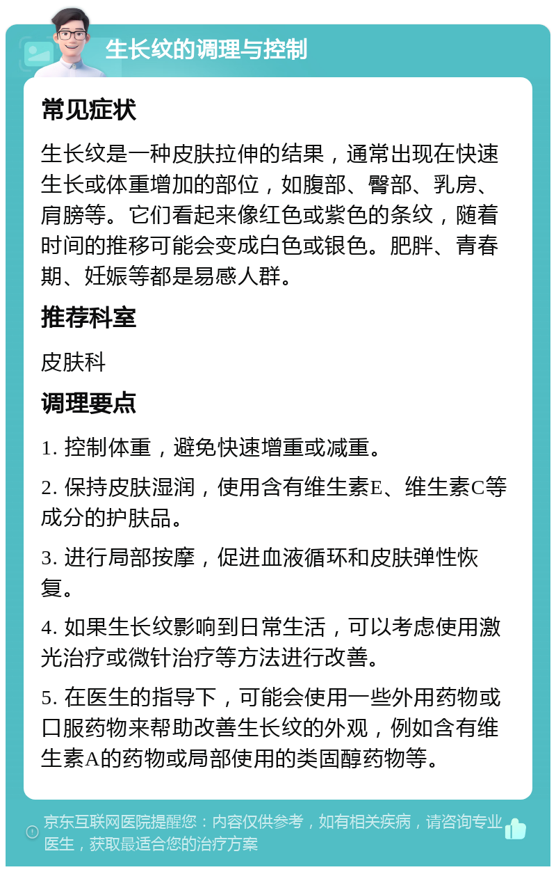 生长纹的调理与控制 常见症状 生长纹是一种皮肤拉伸的结果，通常出现在快速生长或体重增加的部位，如腹部、臀部、乳房、肩膀等。它们看起来像红色或紫色的条纹，随着时间的推移可能会变成白色或银色。肥胖、青春期、妊娠等都是易感人群。 推荐科室 皮肤科 调理要点 1. 控制体重，避免快速增重或减重。 2. 保持皮肤湿润，使用含有维生素E、维生素C等成分的护肤品。 3. 进行局部按摩，促进血液循环和皮肤弹性恢复。 4. 如果生长纹影响到日常生活，可以考虑使用激光治疗或微针治疗等方法进行改善。 5. 在医生的指导下，可能会使用一些外用药物或口服药物来帮助改善生长纹的外观，例如含有维生素A的药物或局部使用的类固醇药物等。